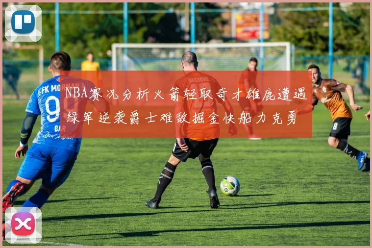 NBA赛况分析火箭轻取奇才雄鹿遭遇绿军逆袭爵士难敌掘金快船力克勇士