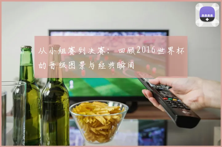从小组赛到决赛：回顾2016世界杯的晋级图景与经典瞬间