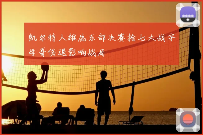 凯尔特人雄鹿东部决赛抢七大战字母哥伤退影响战局