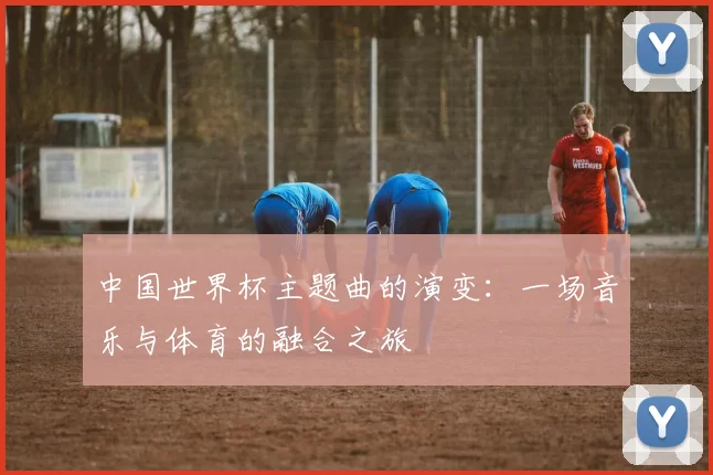 中国世界杯主题曲的演变：一场音乐与体育的融合之旅