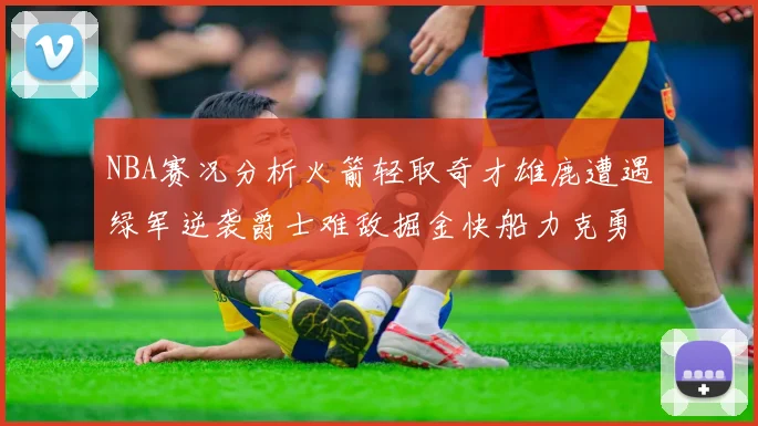 NBA赛况分析火箭轻取奇才雄鹿遭遇绿军逆袭爵士难敌掘金快船力克勇士