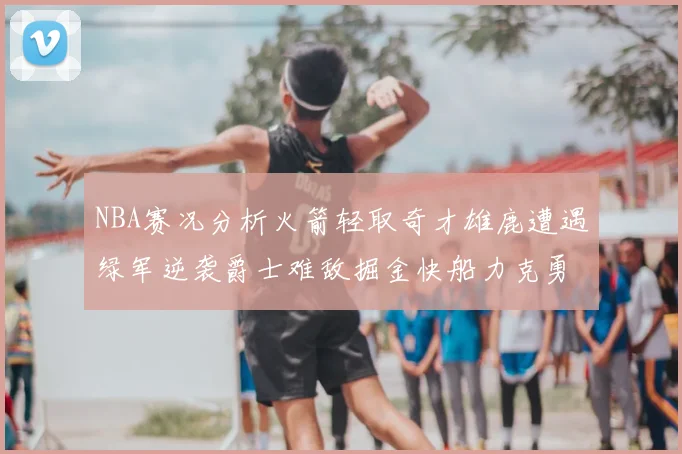 NBA赛况分析火箭轻取奇才雄鹿遭遇绿军逆袭爵士难敌掘金快船力克勇士