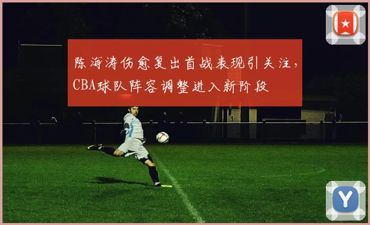 陈海涛伤愈复出首战表现引关注，CBA球队阵容调整进入新阶段