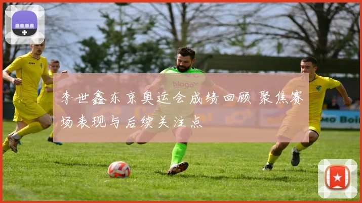 李世鑫东京奥运会成绩回顾 聚焦赛场表现与后续关注点
