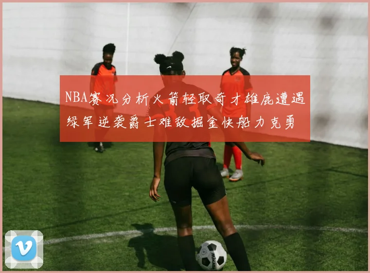 NBA赛况分析火箭轻取奇才雄鹿遭遇绿军逆袭爵士难敌掘金快船力克勇士