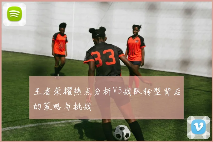 王者荣耀热点分析V5战队转型背后的策略与挑战