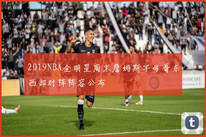 2019NBA全明星周末詹姆斯字母哥东西部对阵阵容公布