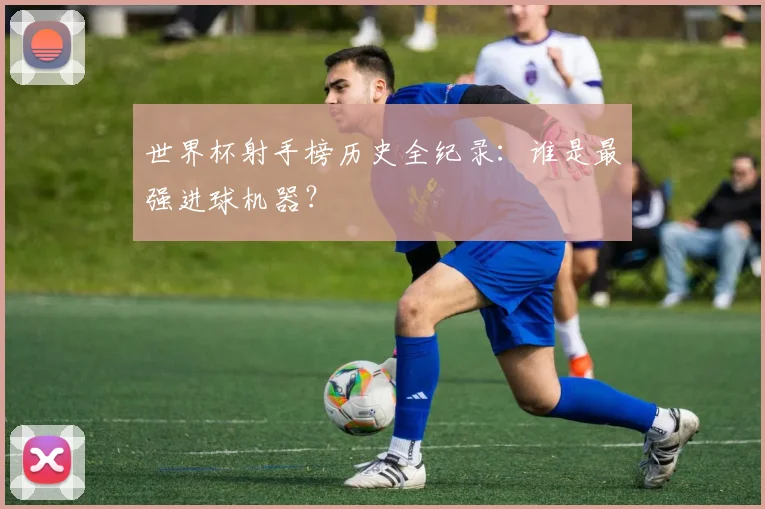 世界杯射手榜历史全纪录：谁是最强进球机器？