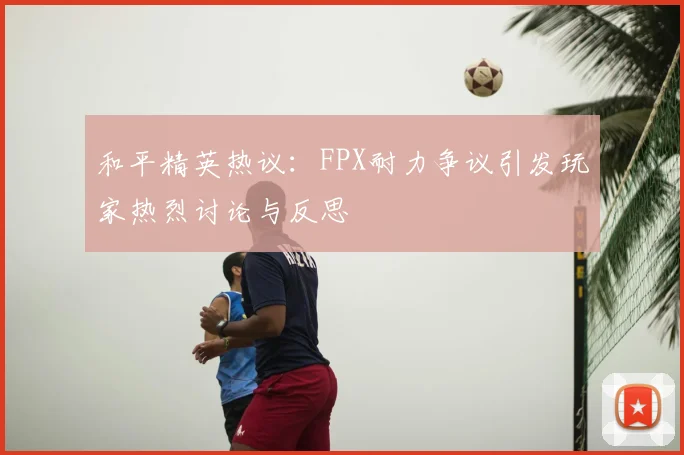 和平精英热议：FPX耐力争议引发玩家热烈讨论与反思