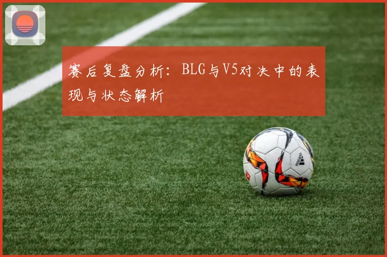 赛后复盘分析：BLG与V5对决中的表现与状态解析
