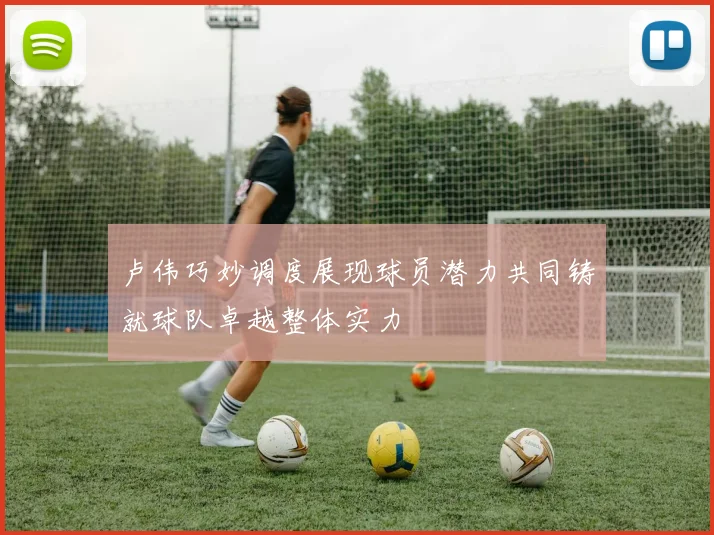 卢伟巧妙调度展现球员潜力共同铸就球队卓越整体实力