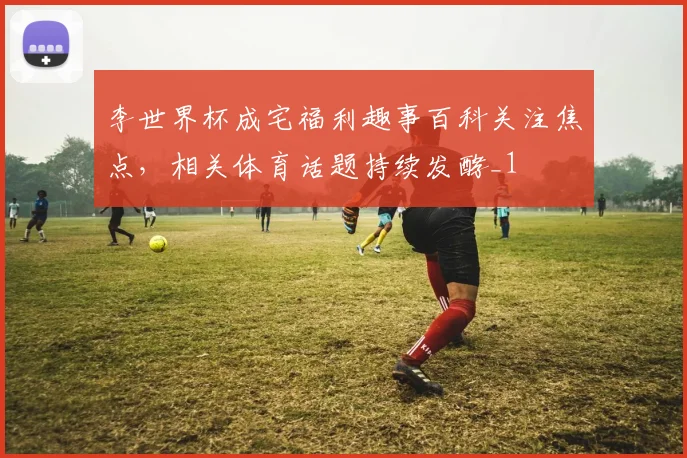 李世界杯成宅福利趣事百科关注焦点，相关体育话题持续发酵_1