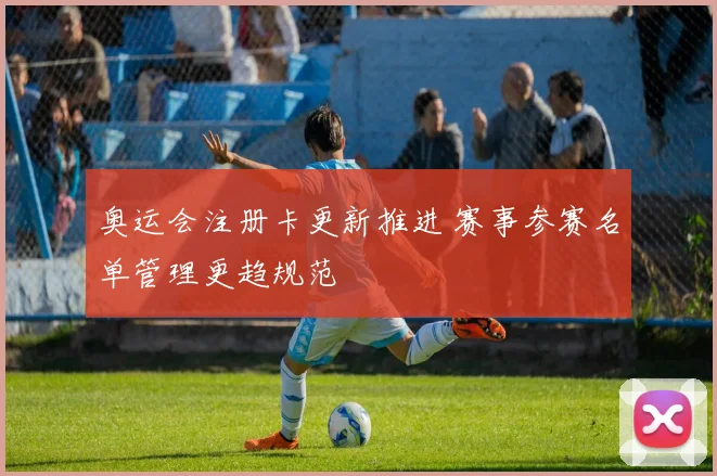 奥运会注册卡更新推进 赛事参赛名单管理更趋规范