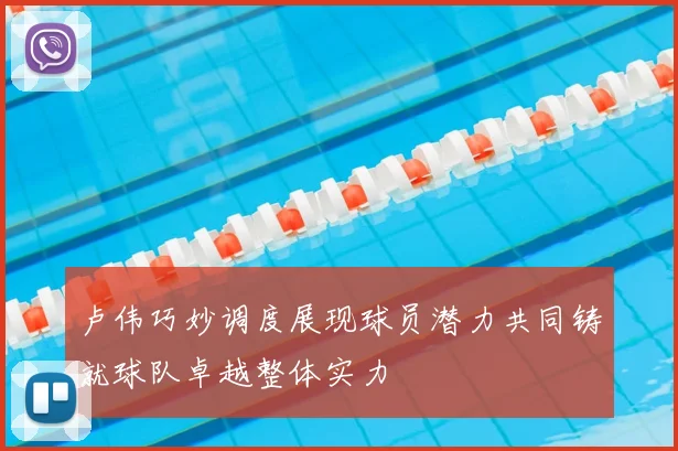 卢伟巧妙调度展现球员潜力共同铸就球队卓越整体实力