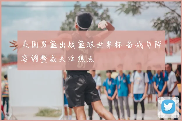 美国男篮出战篮球世界杯 备战与阵容调整成关注焦点