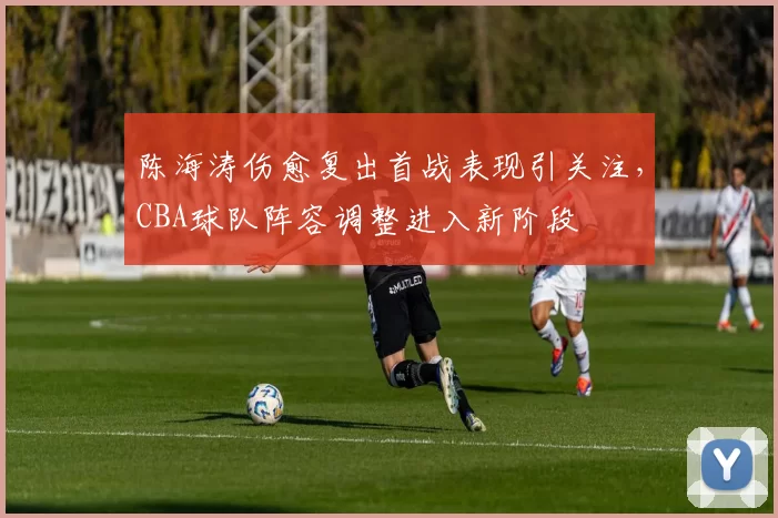 陈海涛伤愈复出首战表现引关注，CBA球队阵容调整进入新阶段