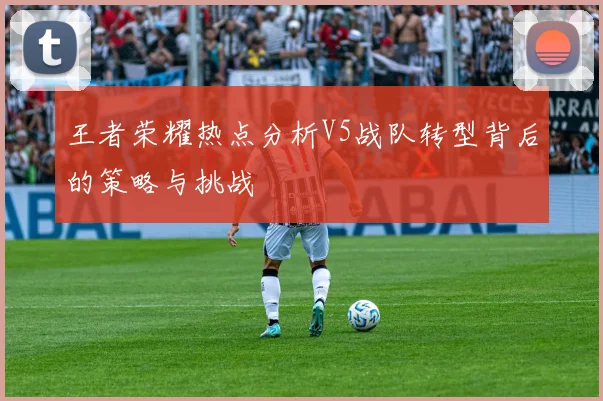 王者荣耀热点分析V5战队转型背后的策略与挑战