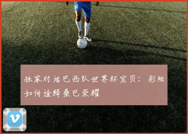 独家对话巴西队世界杯宝贝：彩绘如何诠释桑巴荣耀