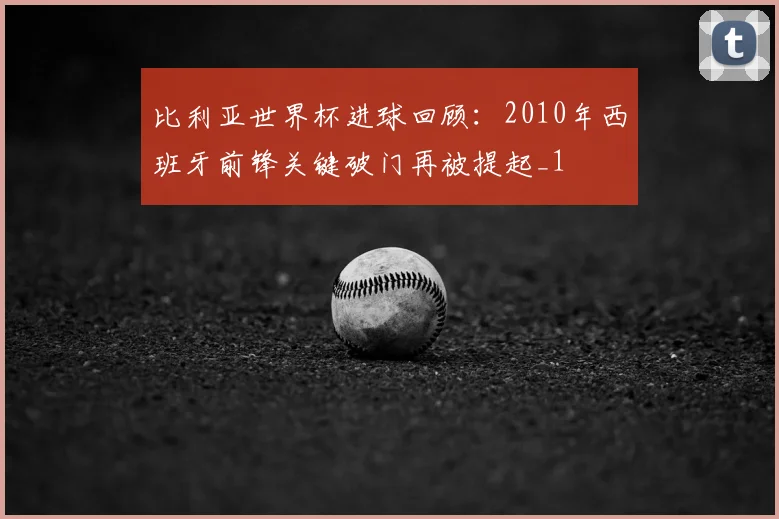 比利亚世界杯进球回顾：2010年西班牙前锋关键破门再被提起_1