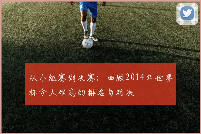从小组赛到决赛：回顾2014年世界杯令人难忘的排名与对决