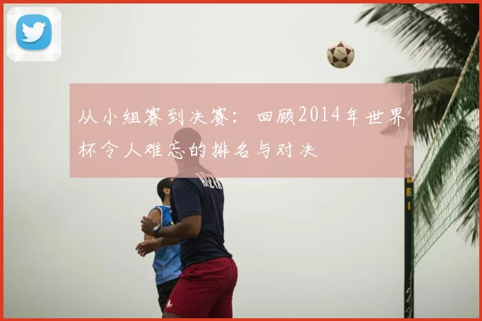 从小组赛到决赛：回顾2014年世界杯令人难忘的排名与对决