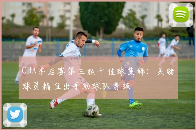 CBA季后赛第三轮十佳球集锦：关键球员精准出手助球队晋级