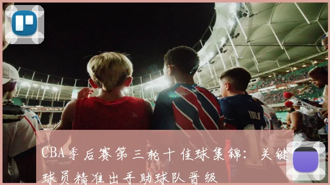 CBA季后赛第三轮十佳球集锦：关键球员精准出手助球队晋级