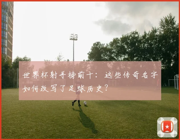 世界杯射手榜前十：这些传奇名字如何改写了足球历史？