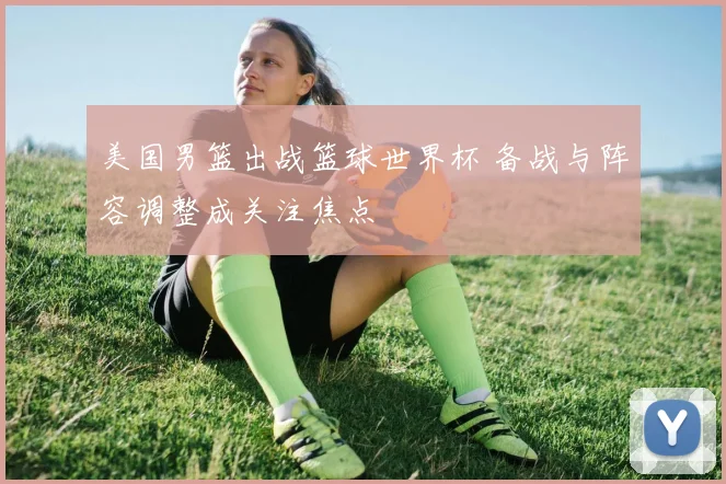 美国男篮出战篮球世界杯 备战与阵容调整成关注焦点