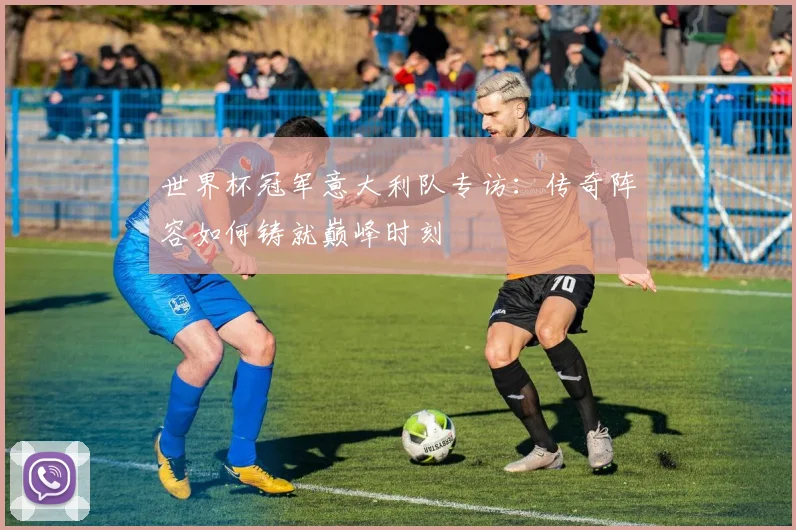 世界杯冠军意大利队专访：传奇阵容如何铸就巅峰时刻