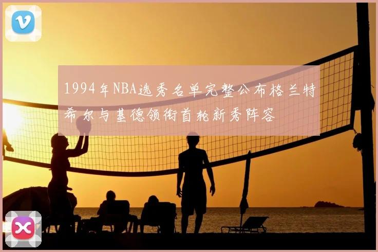 1994年NBA选秀名单完整公布格兰特希尔与基德领衔首轮新秀阵容