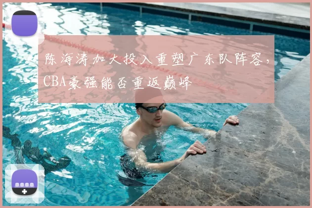 陈海涛加大投入重塑广东队阵容，CBA豪强能否重返巅峰