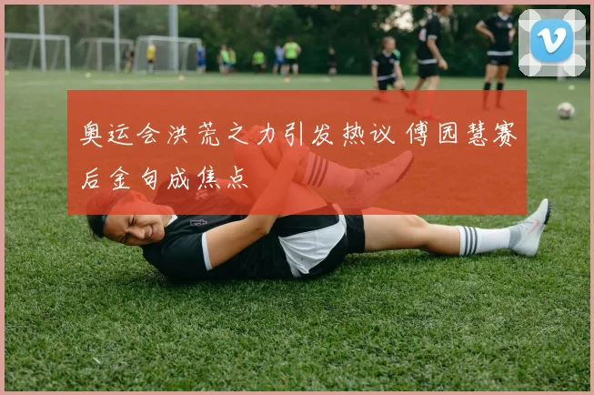 奥运会洪荒之力引发热议 傅园慧赛后金句成焦点