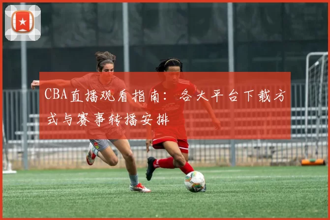 CBA直播观看指南:各大平台下载方式与赛事转播安排