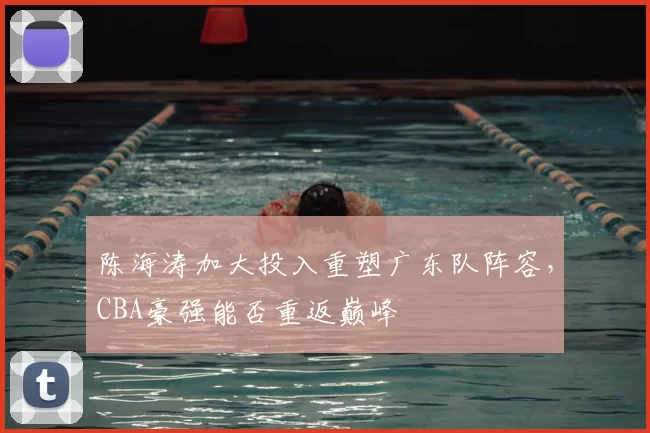 陈海涛加大投入重塑广东队阵容，CBA豪强能否重返巅峰