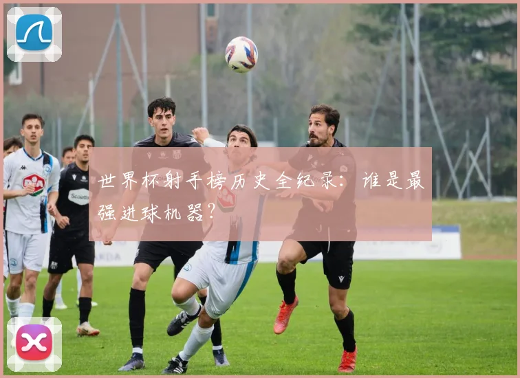 世界杯射手榜历史全纪录：谁是最强进球机器？