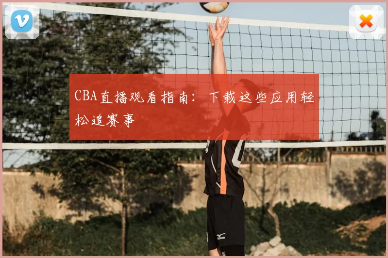 CBA直播观看指南:下载这些应用轻松追赛事