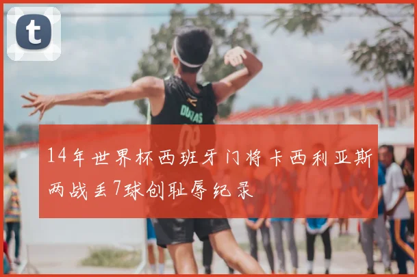 14年世界杯西班牙门将卡西利亚斯两战丢7球创耻辱纪录