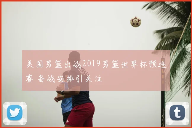 美国男篮出战2019男篮世界杯预选赛 备战安排引关注