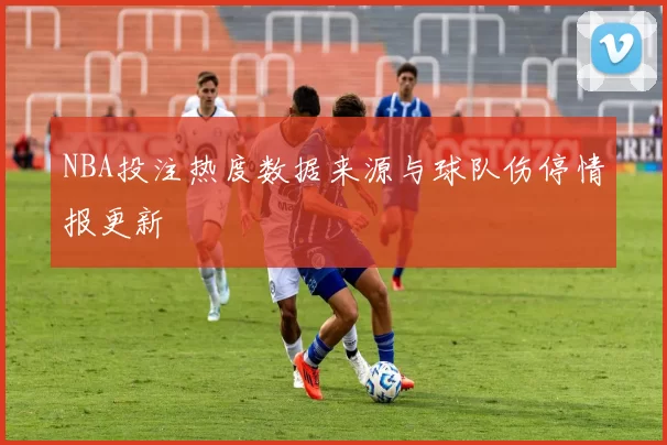 NBA投注热度数据来源与球队伤停情报更新